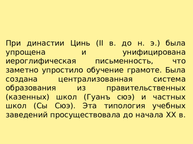 При династии Цинь (II в. до н. э.) была упрощена и унифицирована иероглифическая письменность, что заметно упростило обучение грамоте. Была создана централизованная система образования из правительственных (казенных) школ (Гуанъ сюэ) и частных школ (Сы Сюэ). Эта типология учебных заведений просуществовала до начала XX в.   