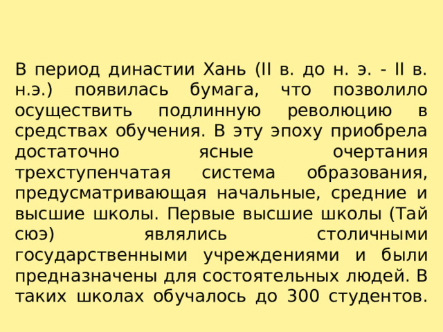 В период династии Хань (II в. до н. э. - II в. н.э.) появилась бумага, что позволило осуществить подлинную революцию в средствах обучения. В эту эпоху приобрела достаточно ясные очертания трехступенчатая система образования, предусматривающая начальные, средние и высшие школы. Первые высшие школы (Тай сюэ) являлись столичными государственными учреждениями и были предназначены для состоятельных людей. В таких школах обучалось до 300 студентов.   