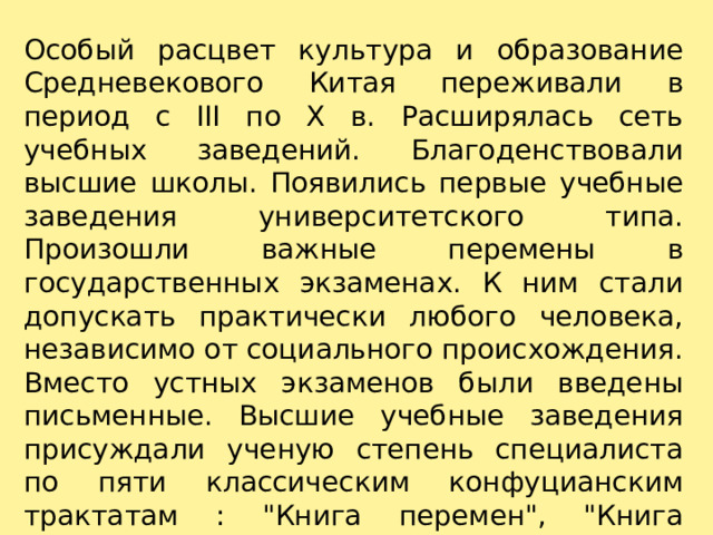 Особый расцвет культура и образование Средневекового Китая переживали в период с III по X в. Расширялась сеть учебных заведений. Благоденствовали высшие школы. Появились первые учебные заведения университетского типа. Произошли важные перемены в государственных экзаменах. К ним стали допускать практически любого человека, независимо от социального происхождения. Вместо устных экзаменов были введены письменные. Высшие учебные заведения присуждали ученую степень специалиста по пяти классическим конфуцианским трактатам : 