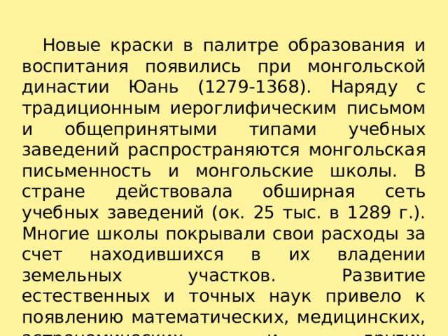    Новые краски в палитре образования и воспитания появились при монгольской династии Юань (1279-1368). Наряду с традиционным иероглифическим письмом и общепринятыми типами учебных заведений распространяются монгольская письменность и монгольские школы. В стране действовала обширная сеть учебных заведений (ок. 25 тыс. в 1289 г.). Многие школы покрывали свои расходы за счет находившихся в их владении земельных участков. Развитие естественных и точных наук привело к появлению математических, медицинских, астрономических и других специализированных школ.   