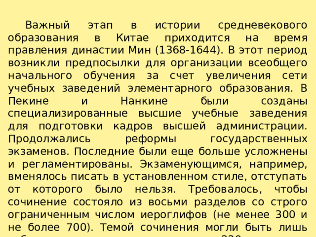     Важный этап в истории средневекового образования в Китае приходится на время правления династии Мин (1368-1644). В этот период возникли предпосылки для организации всеобщего начального обучения за счет увеличения сети учебных заведений элементарного образования. В Пекине и Нанкине были созданы специализированные высшие учебные заведения для подготовки кадров высшей администрации. Продолжались реформы государственных экзаменов. Последние были еще больше усложнены и регламентированы. Экзаменующимся, например, вменялось писать в установленном стиле, отступать от которого было нельзя. Требовалось, чтобы сочинение состояло из восьми разделов со строго ограниченным числом иероглифов (не менее 300 и не более 700). Темой сочинения могли быть лишь события, которые имели место после 220 года. 