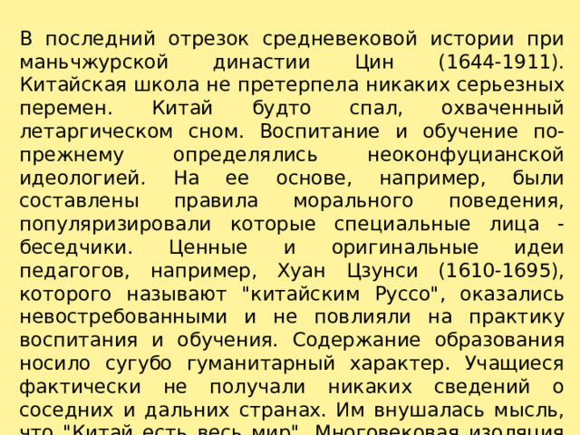 В последний отрезок средневековой истории при маньчжурской династии Цин (1644-1911). Китайская школа не претерпела никаких серьезных перемен. Китай будто спал, охваченный летаргическом сном. Воспитание и обучение по-прежнему определялись неоконфуцианской идеологией. На ее основе, например, были составлены правила морального поведения, популяризировали которые специальные лица - беседчики. Ценные и оригинальные идеи педагогов, например, Хуан Цзунси (1610-1695), которого называют 