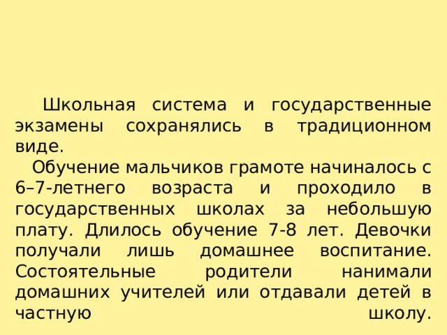    Школьная система и государственные экзамены сохранялись в традиционном виде.     Обучение мальчиков грамоте начиналось с 6–7-летнего возраста и проходило в государственных школах за небольшую плату. Длилось обучение 7-8 лет. Девочки получали лишь домашнее воспитание. Состоятельные родители нанимали домашних учителей или отдавали детей в частную школу.   