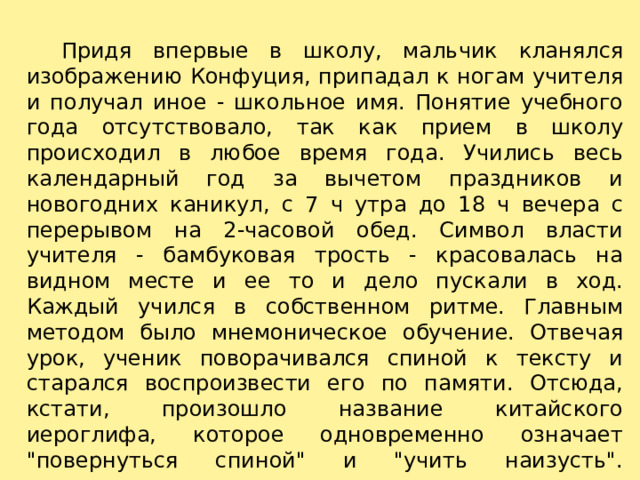    Придя впервые в школу, мальчик кланялся изображению Конфуция, припадал к ногам учителя и получал иное - школьное имя. Понятие учебного года отсутствовало, так как прием в школу происходил в любое время года. Учились весь календарный год за вычетом праздников и новогодних каникул, с 7 ч утра до 18 ч вечера с перерывом на 2-часовой обед. Символ власти учителя - бамбуковая трость - красовалась на видном месте и ее то и дело пускали в ход. Каждый учился в собственном ритме. Главным методом было мнемоническое обучение. Отвечая урок, ученик поворачивался спиной к тексту и старался воспроизвести его по памяти. Отсюда, кстати, произошло название китайского иероглифа, которое одновременно означает 