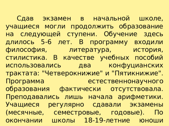    Сдав экзамен в начальной школе, учащиеся могли продолжить образование на следующей ступени. Обучение здесь длилось 5-6 лет. В программу входили философия, литература, история, стилистика. В качестве учебных пособий использовались два конфуцианских трактата: 