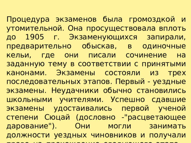 Процедура экзаменов была громоздкой и утомительной. Она просуществовала вплоть до 1905 г. Экзаменующихся запирали, предварительно обыскав, в одиночные кельи, где они писали сочинение на заданную тему в соответствии с принятыми канонами. Экзамены состояли из трех последовательных этапов. Первый - уездные экзамены. Неудачники обычно становились школьными учителями. Успешно сдавшие экзамены удостаивались первой ученой степени Сюцай (дословно -