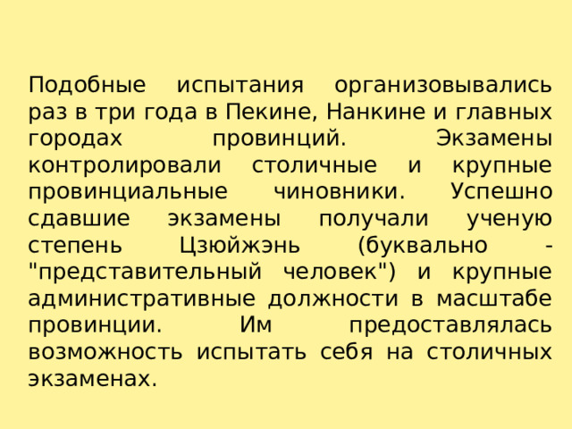 Подобные испытания организовывались раз в три года в Пекине, Нанкине и главных городах провинций. Экзамены контролировали столичные и крупные провинциальные чиновники. Успешно сдавшие экзамены получали ученую степень Цзюйжэнь (буквально - 