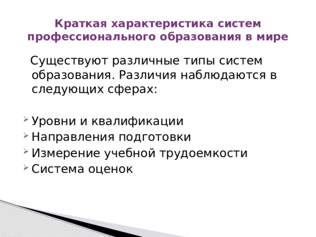 Краткая характеристика систем профессионального образования в мире  Существуют различные типы систем образования. Различия наблюдаются в следующих сферах: Уровни и квалификации Направления подготовки Измерение учебной трудоемкости Система оценок 