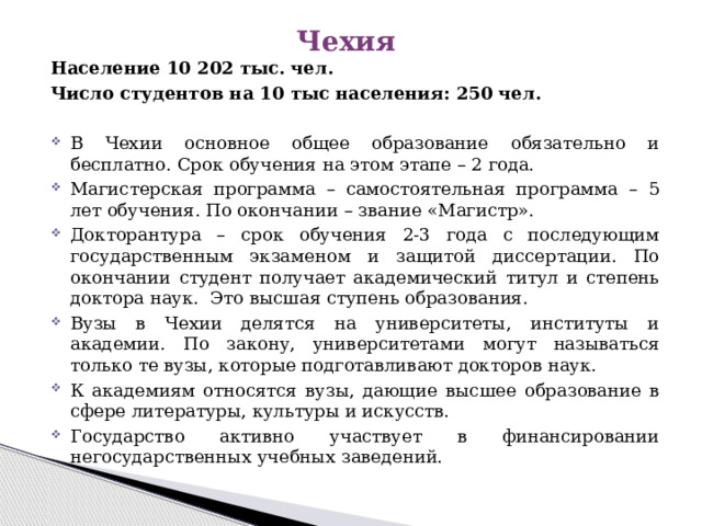 Чехия Население 10 202 тыс. чел. Число студентов на 10 тыс населения: 250 чел.  В Чехии основное общее образование обязательно и бесплатно. Срок обучения на этом этапе – 2 года. Магистерская программа – самостоятельная программа – 5 лет обучения. По окончании – звание «Магистр». Докторантура – срок обучения 2-3 года с последующим государственным экзаменом и защитой диссертации. По окончании студент получает академический титул и степень доктора наук. Это высшая ступень образования. Вузы в Чехии делятся на университеты, институты и академии. По закону, университетами могут называться только те вузы, которые подготавливают докторов наук. К академиям относятся вузы, дающие высшее образование в сфере литературы, культуры и искусств. Государство активно участвует в финансировании негосударственных учебных заведений. 