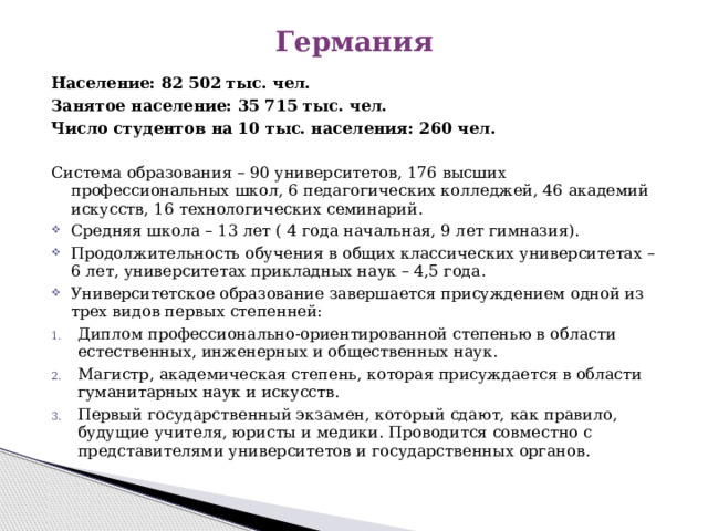 Германия Население: 82 502 тыс. чел. Занятое население: 35 715 тыс. чел. Число студентов на 10 тыс. населения: 260 чел.  Система образования – 90 университетов, 176 высших профессиональных школ, 6 педагогических колледжей, 46 академий искусств, 16 технологических семинарий. Средняя школа – 13 лет ( 4 года начальная, 9 лет гимназия). Продолжительность обучения в общих классических университетах – 6 лет, университетах прикладных наук – 4,5 года. Университетское образование завершается присуждением одной из трех видов первых степенней: Диплом профессионально-ориентированной степенью в области естественных, инженерных и общественных наук. Магистр, академическая степень, которая присуждается в области гуманитарных наук и искусств. Первый государственный экзамен, который сдают, как правило, будущие учителя, юристы и медики. Проводится совместно с представителями университетов и государственных органов. 