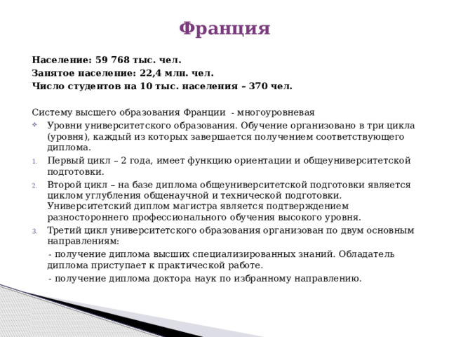 Франция Население: 59 768 тыс. чел. Занятое население: 22,4 млн. чел. Число студентов на 10 тыс. населения – 370 чел.  Систему высшего образования Франции - многоуровневая Уровни университетского образования. Обучение организовано в три цикла (уровня), каждый из которых завершается получением соответствующего диплома. Первый цикл – 2 года, имеет функцию ориентации и общеуниверситетской подготовки. Второй цикл – на базе диплома общеуниверситетской подготовки является циклом углубления общенаучной и технической подготовки. Университетский диплом магистра является подтверждением разностороннего профессионального обучения высокого уровня. Третий цикл университетского образования организован по двум основным направлениям:  - получение диплома высших специализированных знаний. Обладатель диплома приступает к практической работе.  - получение диплома доктора наук по избранному направлению. 