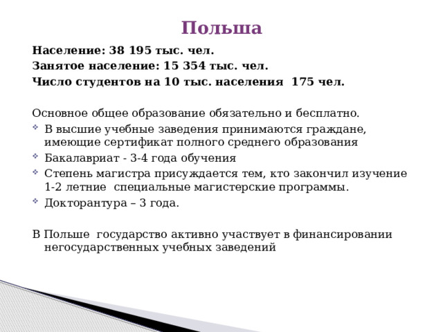 Польша Население: 38 195 тыс. чел. Занятое население: 15 354 тыс. чел. Число студентов на 10 тыс. населения 175 чел. Основное общее образование обязательно и бесплатно. В высшие учебные заведения принимаются граждане, имеющие сертификат полного среднего образования Бакалавриат - 3-4 года обучения Степень магистра присуждается тем, кто закончил изучение 1-2 летние специальные магистерские программы. Докторантура – 3 года. В Польше государство активно участвует в финансировании негосударственных учебных заведений 