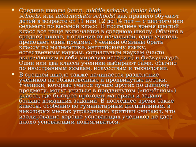 Средние школы (англ.  middle schools ,  junior high schools , или  intermediate schools ) как правило обучают детей в возрасте от 11 или 12 до 14 лет — с шестого или седьмого по восьмой класс. В последнее время шестой класс все чаще включается в среднюю школу. Обычно в средней школе, в отличие от начальной, один учитель преподает один предмет. Ученики обязаны брать классы по математике, английскому языку, естественным наукам, социальным наукам (часто включающим в себя мировую историю) и физкультуре. Один или два класса ученики выбирают сами, обычно по иностранным языкам, искусствам и технологии. В средней школе также начинается разделение учеников на обыкновенные и продвинутые потоки. Ученики, которые учатся лучше других по данному предмету, могут учиться в продвинутом («почётном») классе, где быстрее проходят материал и задают больше домашних заданий. В последнее время такие классы, особенно по гуманитарным дисциплинам, в некоторых местах упразднены: критики считают, что изолирование хорошо успевающих учеников не дает плохо успевающим подтягиваться. 