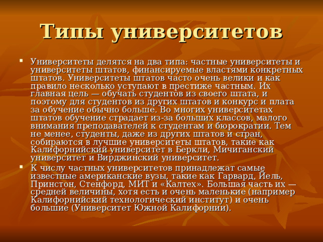 Типы университетов Университеты делятся на два типа: частные университеты и университеты штатов, финансируемые властями конкретных штатов. Университеты штатов часто очень велики и как правило несколько уступают в престиже частным. Их главная цель — обучать студентов из своего штата, и поэтому для студентов из других штатов и конкурс и плата за обучение обычно больше. Во многих университетах штатов обучение страдает из-за больших классов, малого внимания преподавателей к студентам и бюрократии. Тем не менее, студенты, даже из других штатов и стран, собираются в лучшие университеты штатов, такие как Калифорнийский университет в Беркли, Мичиганский университет и Вирджинский университет. К числу частных университетов принадлежат самые известные американские вузы, такие как Гарвард, Йель, Принстон, Стенфорд, МИТ и «Калтех». Большая часть их — средней величины, хотя есть и очень маленькие (например Калифорнийский технологический институт) и очень большие (Университет Южной Калифорнии). 