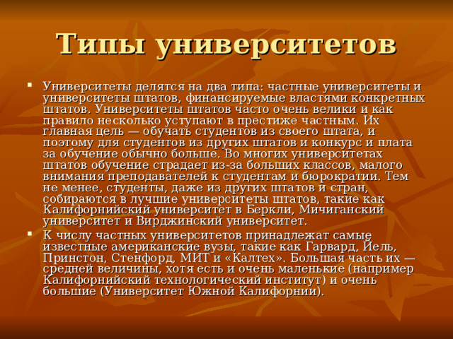 Типы университетов Университеты делятся на два типа: частные университеты и университеты штатов, финансируемые властями конкретных штатов. Университеты штатов часто очень велики и как правило несколько уступают в престиже частным. Их главная цель — обучать студентов из своего штата, и поэтому для студентов из других штатов и конкурс и плата за обучение обычно больше. Во многих университетах штатов обучение страдает из-за больших классов, малого внимания преподавателей к студентам и бюрократии. Тем не менее, студенты, даже из других штатов и стран, собираются в лучшие университеты штатов, такие как Калифорнийский университет в Беркли, Мичиганский университет и Вирджинский университет. К числу частных университетов принадлежат самые известные американские вузы, такие как Гарвард, Йель, Принстон, Стенфорд, МИТ и «Калтех». Большая часть их — средней величины, хотя есть и очень маленькие (например Калифорнийский технологический институт) и очень большие (Университет Южной Калифорнии). 