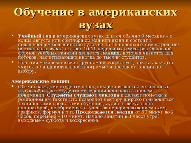 Обучение в американских вузах Учебный год в американских вузах длится обычно 9 месяцев – с конца августа или сентября до мая или июня и состоит в подавляющем большинстве вузов из 15-16-недельных семестров или (в отдельных вузах) из трех 10-11-недельных семестров.Основной формой учебных занятий является лекция , которая читается для потоков, насчитывающих иногда до тысячи студентов. Понятия «академическая группа» не существует, так как каждый учится по индивидуальной программе и посещает лекции по выбору.   Американские лекции Обычно каждому студенту перед лекцией выдается ее конспект, что освобождает студента от ведения конспекта в нашем понимании. Студенты слушают лектора и делают пометки в розданном им тексте.Это позволяет лектору широко пользоваться техническими средствами обучения, аудио- и визуальной аппаратурой, не обременяя студентов перерисовыванием схем, графиков, формул и т.п. Продолжается лекция от 50 минут до 2 часов, перемена – 10 минут. Начало занятий в 8 часов утра, выходные – суббота и воскресенье. 