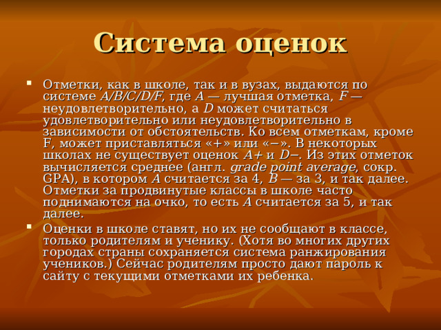 Система оценок Отметки, как в школе, так и в вузах, выдаются по системе A/B/C/D/F , где A  — лучшая отметка, F  — неудовлетворительно, а D может считаться удовлетворительно или неудовлетворительно в зависимости от обстоятельств. Ко всем отметкам, кроме F, может приставляться «+» или «−». В некоторых школах не существует оценок А+ и D− . Из этих отметок вычисляется среднее (англ.  grade point average , сокр. GPA), в котором A считается за 4, B  — за 3, и так далее. Отметки за продвинутые классы в школе часто поднимаются на очко, то есть A считается за 5, и так далее. Оценки в школе ставят, но их не сообщают в классе, только родителям и ученику. (Хотя во многих других городах страны сохраняется система ранжирования учеников.) Сейчас родителям просто дают пароль к сайту с текущими отметками их ребенка. 