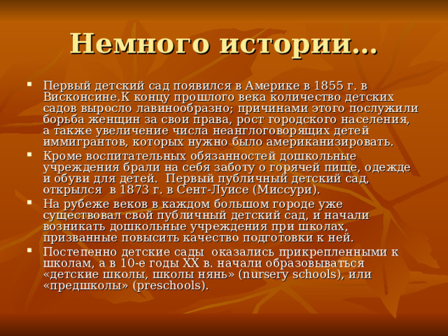 Немного истории… Первый детский сад появился в Америке в 1855 г. в Висконсине.К концу прошлого века количество детских садов выросло лавинообразно; причинами этого послужили борьба женщин за свои права, рост городского населения, а также увеличение числа неанглоговорящих детей иммигрантов, которых нужно было американизировать. Кроме воспитательных обязанностей дошкольные учреждения брали на себя заботу о горячей пище, одежде и обуви для детей.  Первый публичный детский сад, открылся  в 1873 г. в Сент-Луисе (Миссури). На рубеже веков в каждом большом городе уже существовал свой публичный детский сад, и начали возникать дошкольные учреждения при школах, призванные повысить качество подготовки к ней. Постепенно детские сады  оказались прикрепленными к школам, а в 10-е годы XX в. начали образовываться «детские школы, школы нянь» (nursery schools), или «предшколы» (preschools). 