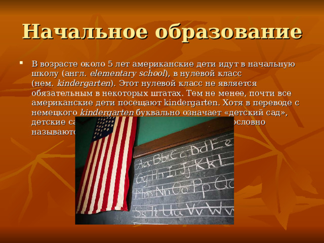 Начальное образование В возрасте около 5 лет американские дети идут в начальную школу (англ.  elementary school ), в нулевой класс (нем.  kindergarten ). Этот нулевой класс не является обязательным в некоторых штатах. Тем не менее, почти все американские дети посещают kindergarten. Хотя в переводе с немецкого kindergarten буквально означает «детский сад», детские сады существуют отдельно в США и дословно называются «пред-школой» (англ.  preschool ). 