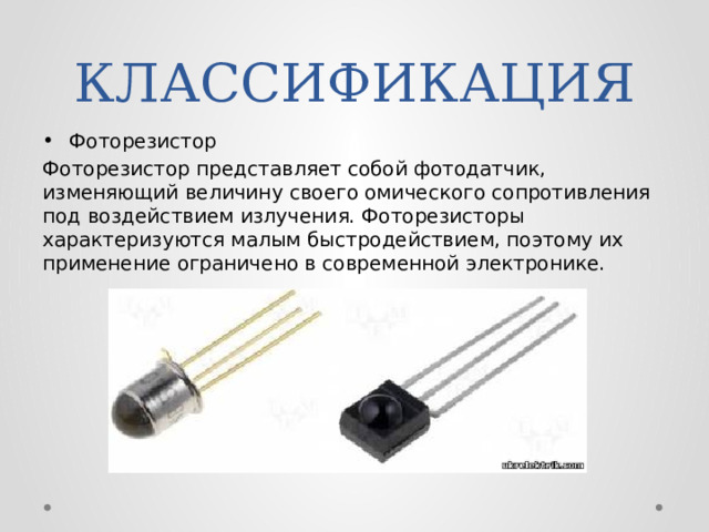 КЛАССИФИКАЦИЯ Фоторезистор Фоторезистор представляет собой фотодатчик, изменяющий величину своего омического сопротивления под воздействием излучения. Фоторезисторы характеризуются малым быстродействием, поэтому их применение ограничено в современной электронике. 