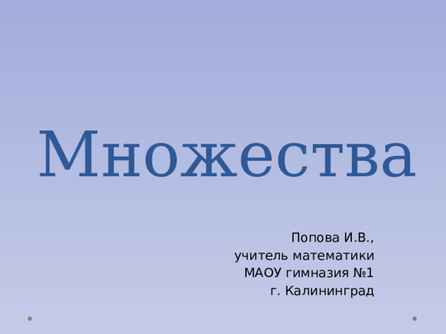 Множества Попова И.В., учитель математики МАОУ гимназия №1 г. Калининград 