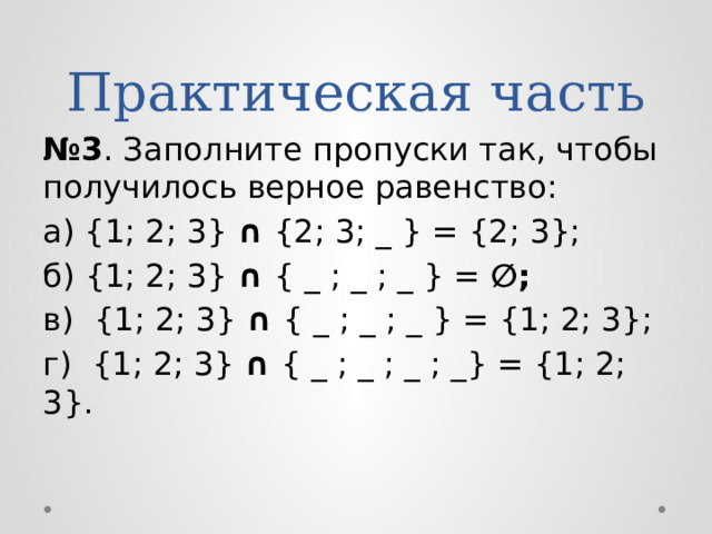 Практическая часть № 3 . Заполните пропуски так, чтобы получилось верное равенство: а) {1; 2; 3} ∩ {2; 3; _ } = {2; 3}; б) {1; 2; 3} ∩ { _ ; _ ; _ } = ∅; в) {1; 2; 3} ∩ { _ ; _ ; _ } = {1; 2; 3}; г) {1; 2; 3} ∩ { _ ; _ ; _ ; _} = {1; 2; 3}. 