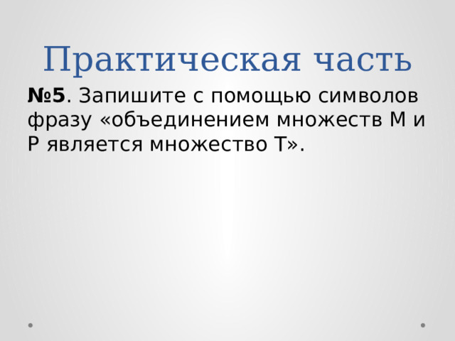 Практическая часть № 5 . Запишите с помощью символов фразу «объединением множеств M и P является множество Т». 