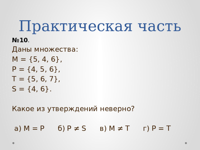 Практическая часть № 10 . Даны множества: М = {5, 4, 6}, Р = {4, 5, 6}, Т = {5, 6, 7}, S = {4, 6}. Какое из утверждений неверно?  а) М = Р б) Р ≠ S в) М ≠ Т г) Р = Т 