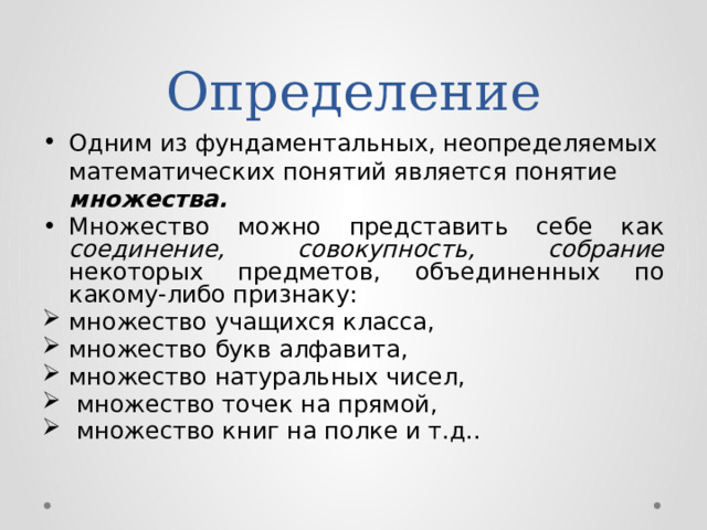 Определение Одним из фундаментальных, неопределяемых математических понятий является понятие множества. Множество можно представить себе как соединение, совокупность, собрание некоторых предметов, объединенных по какому-либо признаку: множество учащихся класса, множество букв алфавита, множество натуральных чисел,  множество точек на прямой,  множество книг на полке и т.д.. 