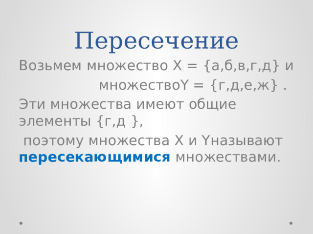 Пересечение Возьмем множество X = {а,б,в,г,д} и  множествоY = {г,д,е,ж} . Эти множества имеют общие элементы {г,д },  поэтому множества X и Yназывают пересекающимися множествами. 