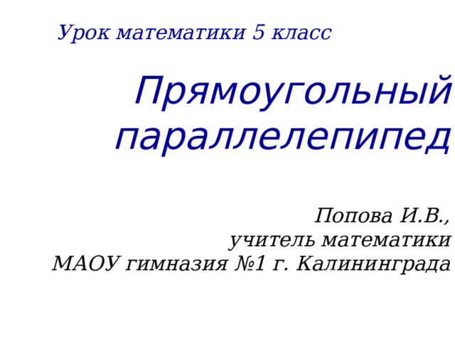 Урок математики 5 класс Прямоугольный параллелепипед   Попова И.В.,  учитель математики  МАОУ гимназия №1 г. Калининграда  