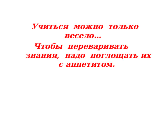 Учиться можно только  весело… Чтобы переваривать знания, надо поглощать их с  аппетитом.  