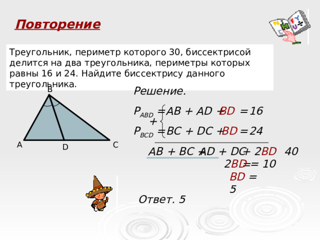 Повторение Треугольник, периметр которого 30, биссектрисой делится на два треугольника, периметры которых равны 16 и 24. Найдите биссектрису данного треугольника. B Решение. 16 Р ABD = AB + AD + BD = + 24 BC + DC + = BD P BCD = C A D AB + BC + AD + DC + 2 BD = 40 2 BD = 10 BD = 5 Ответ. 5 30 P ABC AC  