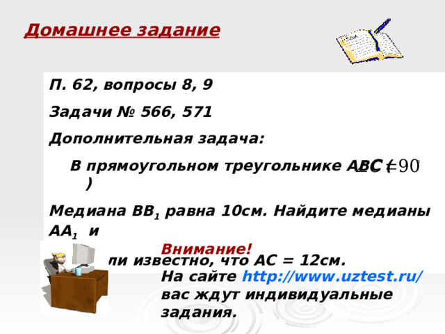 Домашнее задание П. 62, вопросы 8, 9 Задачи № 566, 571 Дополнительная задача:  В прямоугольном треугольнике ABC ( ) Медиана ВВ 1 равна 10см. Найдите медианы АА 1 и СС 1 , если известно, что АС = 12см. Внимание! На сайте http://www.uztest.ru/ вас ждут индивидуальные задания.  
