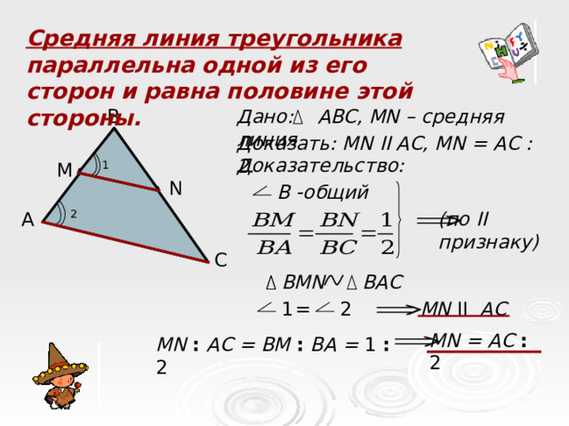 Средняя линия треугольника параллельна одной из его сторон и равна половине этой стороны. B Дано: АВС, MN – средняя линия Доказать: MN II AC, MN = А C : 2. Доказательство: M 1 N В -общий 2 А (по II признаку)   C BAC BMN = 2 MN II AC 1 MN = AC : 2 MN : AC = BM : BA = 1 : 2  