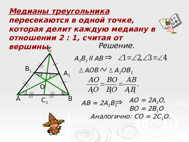Медианы треугольника пересекаются в одной точке, которая делит каждую медиану в отношении 2 : 1, считая от вершины. Решение. С А 1 В 1 II АВ В 1 АОВ А 1 ОВ 1 А 1 4 2 О 1 3 А В АО = 2А 1 О, ВО = 2В 1 О С 1 АВ = 2А 1 В 1 Аналогично: СО = 2С 1 О.  