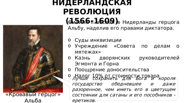 НИДЕРЛАНДСКАЯ РЕВОЛЮЦИЯ (1566-1609) Филипп II послал в Нидерланды герцога Альбу, наделив его правами диктатора. Суды инквизиции Учреждение «Совета по делам о мятежах» Казнь дворянских руководителей Эгмонта и Горна Поощрение доносительства Налог 10% от стоимости товара Лучше сохранить для Бога и короля государство обедневшее и даже разоренное, чем иметь его в цветущем состоянии для сатаны и его пособников - еретиков. «Кровавый герцог» Альба 