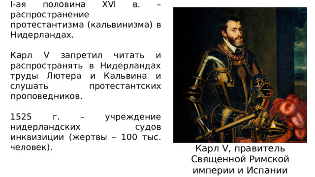 I-ая половина XVI в. – распространение протестантизма (кальвинизма) в Нидерландах. Карл V запретил читать и распространять в Нидерландах труды Лютера и Кальвина и слушать протестантских проповедников. 1525 г. – учреждение нидерландских судов инквизиции (жертвы – 100 тыс. человек). Карл V, правитель Священной Римской империи и Испании 