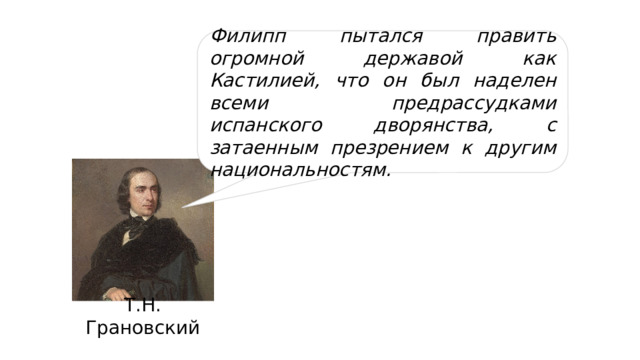 Филипп пытался править огромной державой как Кастилией, что он был наделен всеми предрассудками испанского дворянства, с затаенным презрением к другим национальностям. Т.Н. Грановский 