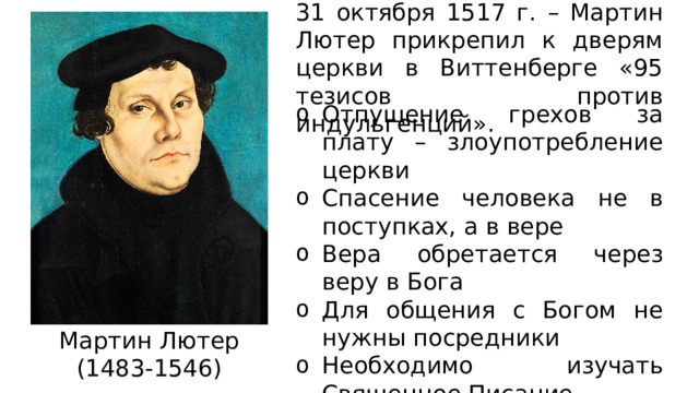 31 октября 1517 г. – Мартин Лютер прикрепил к дверям церкви в Виттенберге «95 тезисов против индульгенций». Отпущение грехов за плату – злоупотребление церкви Спасение человека не в поступках, а в вере Вера обретается через веру в Бога Для общения с Богом не нужны посредники Необходимо изучать Священное Писание Мартин Лютер (1483-1546) 