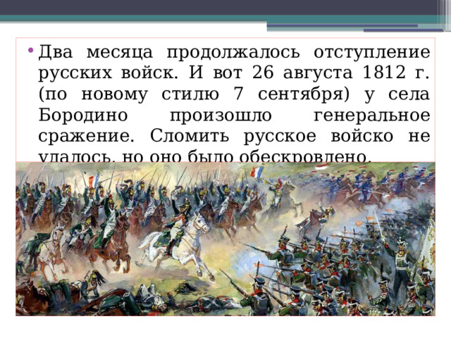 Два месяца продолжалось отступление русских войск. И вот 26 августа 1812 г. (по новому стилю 7 сентября) у села Бородино произошло генеральное сражение. Сломить русское войско не удалось, но оно было обескровлено. 
