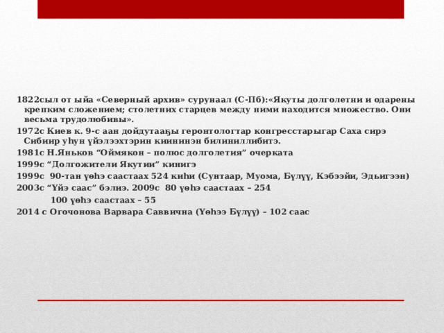      1822сыл от ыйа «Северный архив» сурун аал (С-Пб): «Якуты долголетни и одарены крепким сложением; столетних старцев между ними находится множество. Они весьма трудолюбивы». 1972с Киев к. 9-с аан дойдутааҕы геронтологтар конгресстарыгар Саха сирэ Сибиир уһун үйэлээхтэрин киининэн билиниллибитэ. 1981с Н.Яньков “Оймякон – полюс долголетия” очерката 1999с “Долгожители Якутии” кинигэ 1999с 90-тан үөһэ саастаах 524 киһи (Сунтаар, Муома, Бүлүү, Кэбээйи, Эдьигээн) 2003с “Үйэ саас” бэлиэ. 2009с 80 үөһэ саастаах – 254  100 үөһэ саастаах – 55 2014 с Огочонова Варвара Саввична (Үөһээ Бүлүү) – 102 саас   