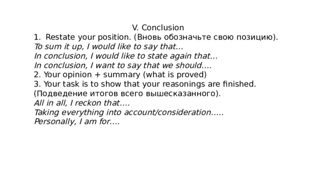 V. Conclusion Restate your position. (Вновь обозначьте свою позицию). To sum it up, I would like to say that… In conclusion, I would like to state again that… In conclusion, I want to say that we should…. 2. Your opinion + summary (what is proved) 3. Your task is to show that your reasonings are finished. (Подведение итогов всего вышесказанного). All in all, I reckon that…. Taking everything into account/consideration….. Personally, I am for…. 