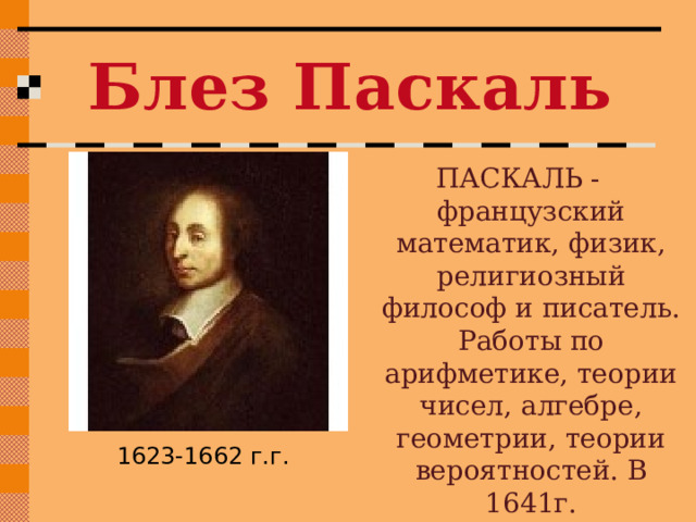 Блез Паскаль ПАСКАЛЬ -французский математик, физик, религиозный философ и писатель. Работы по арифметике, теории чисел, алгебре, геометрии, теории вероятностей. В 1641г. сконструировал суммирующую машину . 1623-1662 г.г. 