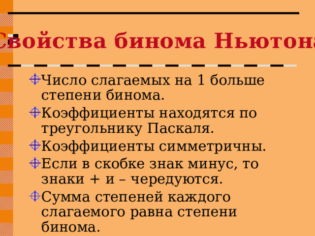 Свойства бинома Ньютона Число слагаемых на 1 больше степени бинома. Коэффициенты находятся по треугольнику Паскаля. Коэффициенты симметричны. Если в скобке знак минус, то знаки + и – чередуются. Сумма степеней каждого слагаемого равна степени бинома. 