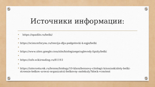 Источники информации:  https://spadilo.ru/belki/   https://scienceforyou.ru/teorija-dlja-podgotovki-k-egje/belki   https://www.sites.google.com/site/biologiaege/uglevody-lipidy/belki   https://info.wikireading.ru/81193   https://interneturok.ru/lesson/biology/10-klass/bosnovy-citologii-b/aminokisloty-belki-stroenie-belkov-urovni-organizatsii-belkovoy-molekuly?block=content 
