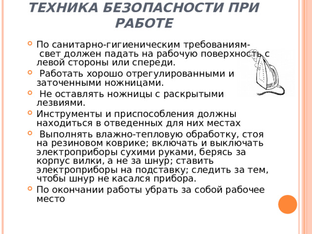 ТЕХНИКА БЕЗОПАСНОСТИ ПРИ РАБОТЕ По санитарно-гигиеническим требованиям-  свет должен падать на рабочую поверхность с левой стороны или спереди.  Работать хорошо отрегулированными и заточенными ножницами.  Не оставлять ножницы с раскрытыми лезвиями. Инструменты и приспособления должны находиться в отведенных для них местах  Выполнять влажно-тепловую обработку, стоя на резиновом коврике; включать и выключать электроприборы сухими руками, берясь за корпус вилки, а не за шнур; ставить электроприборы на подставку; следить за тем, чтобы шнур не касался прибора. По окончании работы убрать за собой рабочее место 