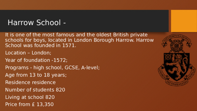  Harrow School - It is one of the most famous and the oldest British private schools for boys, located in London Borough Harrow. Harrow School was founded in 1571. Location – London; Year of foundation -1572; Programs - high school, GCSE, A-level; Age from 13 to 18 years; Residence residence Number of students 820 Living at school 820 Price from £ 13,350 