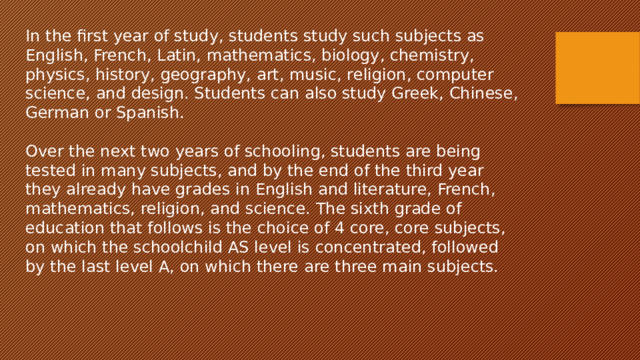 In the first year of study, students study such subjects as English, French, Latin, mathematics, biology, chemistry, physics, history, geography, art, music, religion, computer science, and design. Students can also study Greek, Chinese, German or Spanish. Over the next two years of schooling, students are being tested in many subjects, and by the end of the third year they already have grades in English and literature, French, mathematics, religion, and science. The sixth grade of education that follows is the choice of 4 core, core subjects, on which the schoolchild AS level is concentrated, followed by the last level A, on which there are three main subjects. 