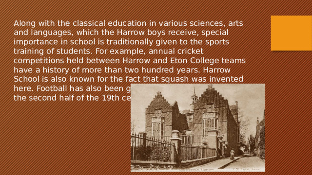 Along with the classical education in various sciences, arts and languages, which the Harrow boys receive, special importance in school is traditionally given to the sports training of students. For example, annual cricket competitions held between Harrow and Eton College teams have a history of more than two hundred years. Harrow School is also known for the fact that squash was invented here. Football has also been given great importance since the second half of the 19th century. 